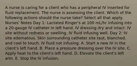 A nurse is caring for a client who has a peripheral IV inserted for fluid replacement. The nurse is assessing the client. Which of the following actions should the nurse take? Select all that apply. Nurses' Notes Day 1: Lactated Ringer's at 100 mL/hr infusing into a 20-gauge IV catheter in left hand. IV dressing dry and intact. IV site without redness or swelling. IV fluid infusing well. Day 2: IV site edematous. Skin surrounding catheter site taut, blanched, and cool to touch. IV fluid not infusing. A. Start a new IV in the client's left hand. B. Place a pressure dressing over the IV site. C. Apply heat to the client's left hand. D. Elevate the client's left arm. E. Stop the IV infusion.