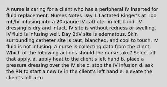 A nurse is caring for a client who has a peripheral IV inserted for fluid replacement. Nurses Notes Day 1:Lactated Ringer's at 100 mL/hr infusing into a 20-gauge IV catheter in left hand. IV dressing is dry and intact. IV site is without redness or swelling. IV fluid is infusing well. Day 2:IV site is edematous. Skin surrounding catheter site is taut, blanched, and cool to touch. IV fluid is not infusing. A nurse is collecting data from the client. Which of the following actions should the nurse take? Select all that apply. a. apply heat to the client's left hand b. place a pressure dressing over the IV site c. stop the IV infusion d. ask the RN to start a new IV in the client's left hand e. elevate the client's left arm