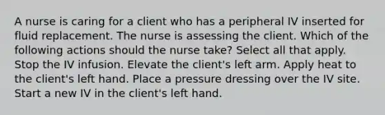 A nurse is caring for a client who has a peripheral IV inserted for fluid replacement. The nurse is assessing the client. Which of the following actions should the nurse take? Select all that apply. Stop the IV infusion. Elevate the client's left arm. Apply heat to the client's left hand. Place a pressure dressing over the IV site. Start a new IV in the client's left hand.