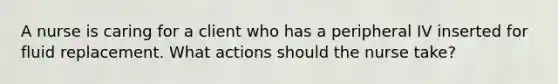 A nurse is caring for a client who has a peripheral IV inserted for fluid replacement. What actions should the nurse take?