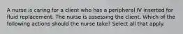 A nurse is caring for a client who has a peripheral IV inserted for fluid replacement. The nurse is assessing the client. Which of the following actions should the nurse take? Select all that apply.