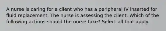 A nurse is caring for a client who has a peripheral IV inserted for fluid replacement. The nurse is assessing the client. Which of the following actions should the nurse take? Select all that apply.