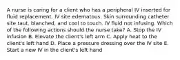 A nurse is caring for a client who has a peripheral IV inserted for fluid replacement. IV site edematous. Skin surrounding catheter site taut, blanched, and cool to touch. IV fluid not infusing. Which of the following actions should the nurse take? A. Stop the IV infusion B. Elevate the client's left arm C. Apply heat to the client's left hand D. Place a pressure dressing over the IV site E. Start a new IV in the client's left hand