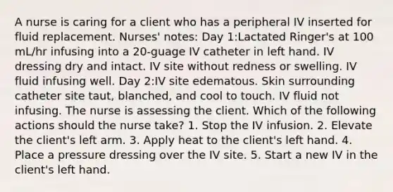 A nurse is caring for a client who has a peripheral IV inserted for fluid replacement. Nurses' notes: Day 1:Lactated Ringer's at 100 mL/hr infusing into a 20-guage IV catheter in left hand. IV dressing dry and intact. IV site without redness or swelling. IV fluid infusing well. Day 2:IV site edematous. Skin surrounding catheter site taut, blanched, and cool to touch. IV fluid not infusing.​​ The nurse is assessing the client. Which of the following actions should the nurse take? 1. Stop the IV infusion. 2. Elevate the client's left arm. 3. Apply heat to the client's left hand. 4. Place a pressure dressing over the IV site. 5. Start a new IV in the client's left hand.