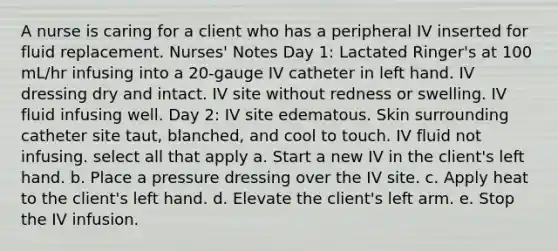 A nurse is caring for a client who has a peripheral IV inserted for fluid replacement. Nurses' Notes Day 1: Lactated Ringer's at 100 mL/hr infusing into a 20-gauge IV catheter in left hand. IV dressing dry and intact. IV site without redness or swelling. IV fluid infusing well. Day 2: IV site edematous. Skin surrounding catheter site taut, blanched, and cool to touch. IV fluid not infusing.​​​ select all that apply a. Start a new IV in the client's left hand. b. Place a pressure dressing over the IV site. c. Apply heat to the client's left hand. d. Elevate the client's left arm. e. Stop the IV infusion.