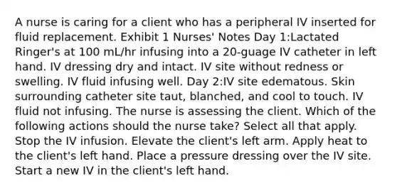 A nurse is caring for a client who has a peripheral IV inserted for fluid replacement. Exhibit 1 Nurses' Notes Day 1:Lactated Ringer's at 100 mL/hr infusing into a 20-guage IV catheter in left hand. IV dressing dry and intact. IV site without redness or swelling. IV fluid infusing well. Day 2:IV site edematous. Skin surrounding catheter site taut, blanched, and cool to touch. IV fluid not infusing. The nurse is assessing the client. Which of the following actions should the nurse take? Select all that apply. Stop the IV infusion. Elevate the client's left arm. Apply heat to the client's left hand. Place a pressure dressing over the IV site. Start a new IV in the client's left hand.