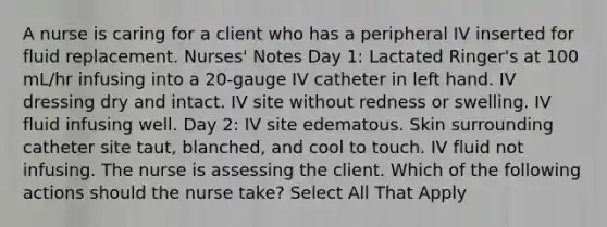 A nurse is caring for a client who has a peripheral IV inserted for fluid replacement. Nurses' Notes Day 1: Lactated Ringer's at 100 mL/hr infusing into a 20-gauge IV catheter in left hand. IV dressing dry and intact. IV site without redness or swelling. IV fluid infusing well. Day 2: IV site edematous. Skin surrounding catheter site taut, blanched, and cool to touch. IV fluid not infusing.​​​ The nurse is assessing the client. Which of the following actions should the nurse take? Select All That Apply