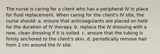 The nurse is caring for a client who has a peripheral IV in place for fluid replacement. When caring for the client's IV site, the nurse should: a. ensure that anticoagulants are placed on hold for the duration of IV therapy. b. replace the IV dressing with a new, clean dressing if it is soiled. c. ensure that the tubing is firmly anchored to the client's skin. d. periodically remove hair from 2 cm around the IV site.