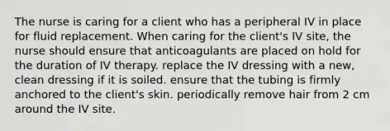 The nurse is caring for a client who has a peripheral IV in place for fluid replacement. When caring for the client's IV site, the nurse should ensure that anticoagulants are placed on hold for the duration of IV therapy. replace the IV dressing with a new, clean dressing if it is soiled. ensure that the tubing is firmly anchored to the client's skin. periodically remove hair from 2 cm around the IV site.