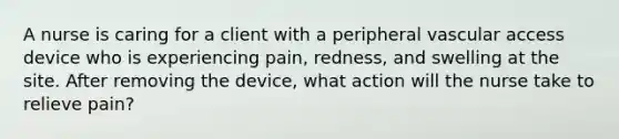 A nurse is caring for a client with a peripheral vascular access device who is experiencing pain, redness, and swelling at the site. After removing the device, what action will the nurse take to relieve pain?