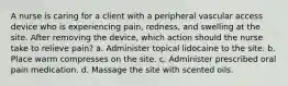 A nurse is caring for a client with a peripheral vascular access device who is experiencing pain, redness, and swelling at the site. After removing the device, which action should the nurse take to relieve pain? a. Administer topical lidocaine to the site. b. Place warm compresses on the site. c. Administer prescribed oral pain medication. d. Massage the site with scented oils.