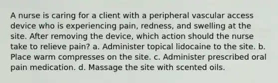 A nurse is caring for a client with a peripheral vascular access device who is experiencing pain, redness, and swelling at the site. After removing the device, which action should the nurse take to relieve pain? a. Administer topical lidocaine to the site. b. Place warm compresses on the site. c. Administer prescribed oral pain medication. d. Massage the site with scented oils.