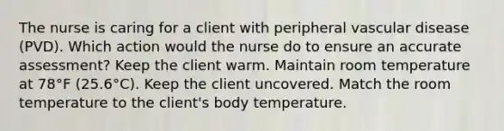 The nurse is caring for a client with peripheral vascular disease (PVD). Which action would the nurse do to ensure an accurate assessment? Keep the client warm. Maintain room temperature at 78°F (25.6°C). Keep the client uncovered. Match the room temperature to the client's body temperature.