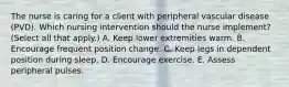 The nurse is caring for a client with peripheral vascular disease​ (PVD). Which nursing intervention should the nurse​ implement? (Select all that​ apply.) A. Keep lower extremities warm. B. Encourage frequent position change. C. Keep legs in dependent position during sleep. D. Encourage exercise. E. Assess peripheral pulses.