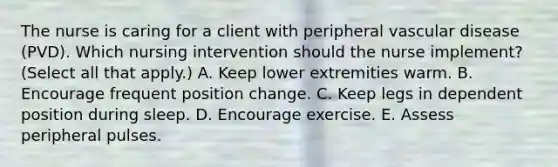 The nurse is caring for a client with peripheral vascular disease​ (PVD). Which nursing intervention should the nurse​ implement? (Select all that​ apply.) A. Keep lower extremities warm. B. Encourage frequent position change. C. Keep legs in dependent position during sleep. D. Encourage exercise. E. Assess peripheral pulses.