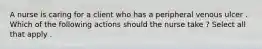 A nurse is caring for a client who has a peripheral venous ulcer . Which of the following actions should the nurse take ? Select all that apply .