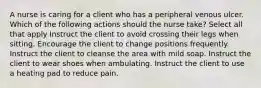 A nurse is caring for a client who has a peripheral venous ulcer. Which of the following actions should the nurse take? Select all that apply Instruct the client to avoid crossing their legs when sitting. Encourage the client to change positions frequently. Instruct the client to cleanse the area with mild soap. Instruct the client to wear shoes when ambulating. Instruct the client to use a heating pad to reduce pain.