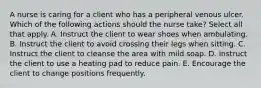 A nurse is caring for a client who has a peripheral venous ulcer. Which of the following actions should the nurse take? Select all that apply. A. Instruct the client to wear shoes when ambulating. B. Instruct the client to avoid crossing their legs when sitting. C. Instruct the client to cleanse the area with mild soap. D. Instruct the client to use a heating pad to reduce pain. E. Encourage the client to change positions frequently.