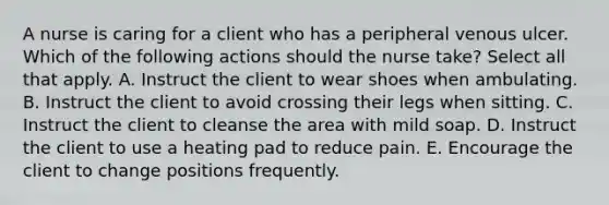 A nurse is caring for a client who has a peripheral venous ulcer. Which of the following actions should the nurse take? Select all that apply. A. Instruct the client to wear shoes when ambulating. B. Instruct the client to avoid crossing their legs when sitting. C. Instruct the client to cleanse the area with mild soap. D. Instruct the client to use a heating pad to reduce pain. E. Encourage the client to change positions frequently.