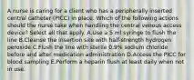 A nurse is caring for a client who has a peripherally inserted central catheter (PICC) in place. Which of the following actions should the nurse take when handling the central venous access device? Select all that apply. A.Use a 5 ml syringe to flush the line B.Cleanse the insertion site with half-strength hydrogen peroxide C.Flush the line with sterile 0.9% sodium chloride before and after medication administration D.Access the PICC for blood sampling E.Perform a heparin flush at least daily when not in use.