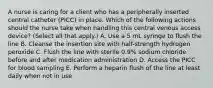 A nurse is caring for a client who has a peripherally inserted central catheter (PICC) in place. Which of the following actions should the nurse take when handling this central venous access device? (Select all that apply.) A. Use a 5 mL syringe to flush the line B. Cleanse the insertion site with half-strength hydrogen peroxide C. Flush the line with sterile 0.9% sodium chloride before and after medication administration D. Access the PICC for blood sampling E. Perform a heparin flush of the line at least daily when not in use