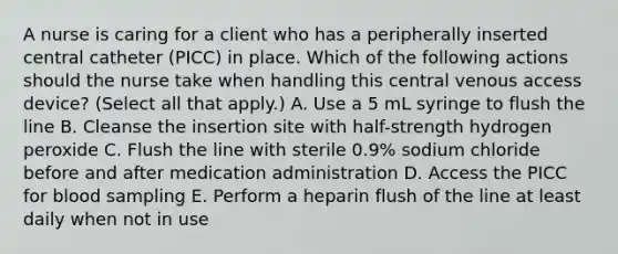 A nurse is caring for a client who has a peripherally inserted central catheter (PICC) in place. Which of the following actions should the nurse take when handling this central venous access device? (Select all that apply.) A. Use a 5 mL syringe to flush the line B. Cleanse the insertion site with half-strength hydrogen peroxide C. Flush the line with sterile 0.9% sodium chloride before and after medication administration D. Access the PICC for blood sampling E. Perform a heparin flush of the line at least daily when not in use