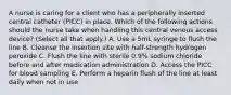 A nurse is caring for a client who has a peripherally inserted central catheter (PICC) in place. Which of the following actions should the nurse take when handling this central venous access device? (Select all that apply.) A. Use a 5mL syringe to flush the line B. Cleanse the insertion site with half-strength hydrogen peroxide C. Flush the line with sterile 0.9% sodium chloride before and after medication administration D. Access the PICC for blood sampling E. Perform a heparin flush of the line at least daily when not in use