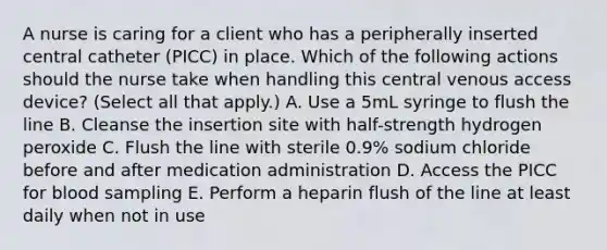 A nurse is caring for a client who has a peripherally inserted central catheter (PICC) in place. Which of the following actions should the nurse take when handling this central venous access device? (Select all that apply.) A. Use a 5mL syringe to flush the line B. Cleanse the insertion site with half-strength hydrogen peroxide C. Flush the line with sterile 0.9% sodium chloride before and after medication administration D. Access the PICC for blood sampling E. Perform a heparin flush of the line at least daily when not in use