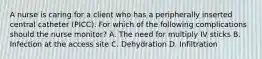 A nurse is caring for a client who has a peripherally inserted central catheter (PICC). For which of the following complications should the nurse monitor? A. The need for multiply IV sticks B. Infection at the access site C. Dehydration D. Infiltration