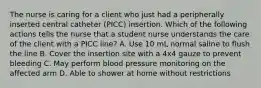 The nurse is caring for a client who just had a peripherally inserted central catheter (PICC) insertion. Which of the following actions tells the nurse that a student nurse understands the care of the client with a PICC line? A. Use 10 mL normal saline to flush the line B. Cover the insertion site with a 4x4 gauze to prevent bleeding C. May perform blood pressure monitoring on the affected arm D. Able to shower at home without restrictions