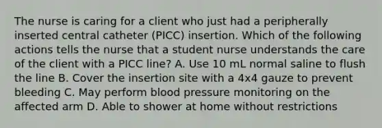 The nurse is caring for a client who just had a peripherally inserted central catheter (PICC) insertion. Which of the following actions tells the nurse that a student nurse understands the care of the client with a PICC line? A. Use 10 mL normal saline to flush the line B. Cover the insertion site with a 4x4 gauze to prevent bleeding C. May perform blood pressure monitoring on the affected arm D. Able to shower at home without restrictions