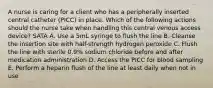 A nurse is caring for a client who has a peripherally inserted central catheter (PICC) in place. Which of the following actions should the nurse take when handling this central venous access device? SATA A. Use a 5mL syringe to flush the line B. Cleanse the insertion site with half-strength hydrogen peroxide C. Flush the line with sterile 0.9% sodium chloride before and after medication administration D. Access the PICC for blood sampling E. Perform a heparin flush of the line at least daily when not in use