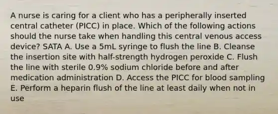 A nurse is caring for a client who has a peripherally inserted central catheter (PICC) in place. Which of the following actions should the nurse take when handling this central venous access device? SATA A. Use a 5mL syringe to flush the line B. Cleanse the insertion site with half-strength hydrogen peroxide C. Flush the line with sterile 0.9% sodium chloride before and after medication administration D. Access the PICC for blood sampling E. Perform a heparin flush of the line at least daily when not in use