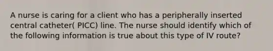 A nurse is caring for a client who has a peripherally inserted central catheter( PICC) line. The nurse should identify which of the following information is true about this type of IV route?