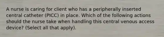 A nurse is caring for client who has a peripherally inserted central catheter (PICC) in place. Which of the following actions should the nurse take when handling this central venous access device? (Select all that apply).