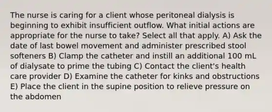 The nurse is caring for a client whose peritoneal dialysis is beginning to exhibit insufficient outflow. What initial actions are appropriate for the nurse to take? Select all that apply. A) Ask the date of last bowel movement and administer prescribed stool softeners B) Clamp the catheter and instill an additional 100 mL of dialysate to prime the tubing C) Contact the client's health care provider D) Examine the catheter for kinks and obstructions E) Place the client in the supine position to relieve pressure on the abdomen