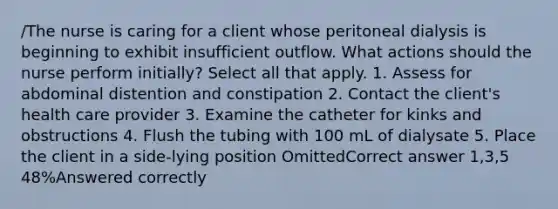 /The nurse is caring for a client whose peritoneal dialysis is beginning to exhibit insufficient outflow. What actions should the nurse perform initially? Select all that apply. 1. Assess for abdominal distention and constipation 2. Contact the client's health care provider 3. Examine the catheter for kinks and obstructions 4. Flush the tubing with 100 mL of dialysate 5. Place the client in a side-lying position OmittedCorrect answer 1,3,5 48%Answered correctly