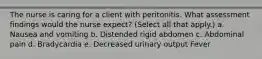 The nurse is caring for a client with peritonitis. What assessment findings would the nurse expect? (Select all that apply.) a. Nausea and vomiting b. Distended rigid abdomen c. Abdominal pain d. Bradycardia e. Decreased urinary output Fever