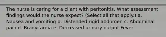 The nurse is caring for a client with peritonitis. What assessment findings would the nurse expect? (Select all that apply.) a. Nausea and vomiting b. Distended rigid abdomen c. Abdominal pain d. Bradycardia e. Decreased urinary output Fever