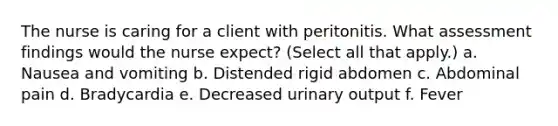 The nurse is caring for a client with peritonitis. What assessment findings would the nurse expect? (Select all that apply.) a. Nausea and vomiting b. Distended rigid abdomen c. Abdominal pain d. Bradycardia e. Decreased urinary output f. Fever