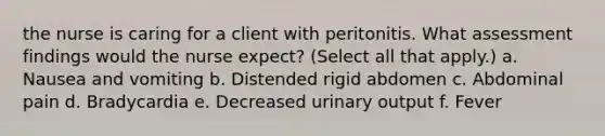 the nurse is caring for a client with peritonitis. What assessment findings would the nurse expect? (Select all that apply.) a. Nausea and vomiting b. Distended rigid abdomen c. Abdominal pain d. Bradycardia e. Decreased urinary output f. Fever