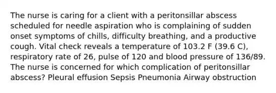 The nurse is caring for a client with a peritonsillar abscess scheduled for needle aspiration who is complaining of sudden onset symptoms of chills, difficulty breathing, and a productive cough. Vital check reveals a temperature of 103.2 F (39.6 C), respiratory rate of 26, pulse of 120 and blood pressure of 136/89. The nurse is concerned for which complication of peritonsillar abscess? Pleural effusion Sepsis Pneumonia Airway obstruction