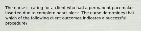 The nurse is caring for a client who had a permanent pacemaker inserted due to complete heart block. The nurse determines that which of the following client outcomes indicates a successful procedure?