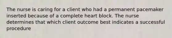 The nurse is caring for a client who had a permanent pacemaker inserted because of a complete heart block. The nurse determines that which client outcome best indicates a successful procedure