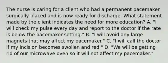 The nurse is caring for a client who had a permanent pacemaker surgically placed and is now ready for discharge. What statement made by the client indicates the need for more education? A. "I will check my pulse every day and report to the doctor if the rate is below the pacemaker setting." B. "I will avoid any large magnets that may affect my pacemaker." C. "I will call the doctor if my incision becomes swollen and red." D. "We will be getting rid of our microwave oven so it will not affect my pacemaker."