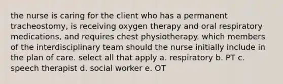 the nurse is caring for the client who has a permanent tracheostomy, is receiving oxygen therapy and oral respiratory medications, and requires chest physiotherapy. which members of the interdisciplinary team should the nurse initially include in the plan of care. select all that apply a. respiratory b. PT c. speech therapist d. social worker e. OT