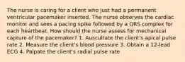 The nurse is caring for a client who just had a permanent ventricular pacemaker inserted. The nurse observes the cardiac monitor and sees a pacing spike followed by a QRS complex for each heartbeat. How should the nurse assess for mechanical capture of the pacemaker? 1. Auscultate the client's apical pulse rate 2. Measure the client's blood pressure 3. Obtain a 12-lead ECG 4. Palpate the client's radial pulse rate