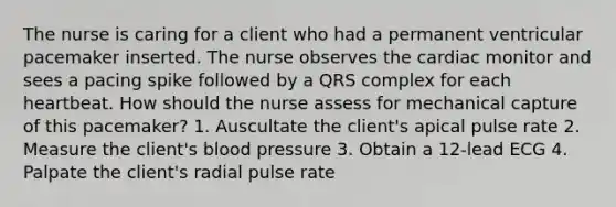 The nurse is caring for a client who had a permanent ventricular pacemaker inserted. The nurse observes the cardiac monitor and sees a pacing spike followed by a QRS complex for each heartbeat. How should the nurse assess for mechanical capture of this pacemaker? 1. Auscultate the client's apical pulse rate 2. Measure the client's blood pressure 3. Obtain a 12-lead ECG 4. Palpate the client's radial pulse rate