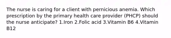 The nurse is caring for a client with pernicious anemia. Which prescription by the primary health care provider (PHCP) should the nurse anticipate? 1.Iron 2.Folic acid 3.Vitamin B6 4.Vitamin B12