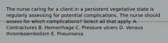 The nurse caring for a client in a persistent vegetative state is regularly assessing for potential complications. The nurse should assess for which complications? Select all that apply. A. Contractures B. Hemorrhage C. Pressure ulcers D. Venous thromboembolism E. Pneumonia